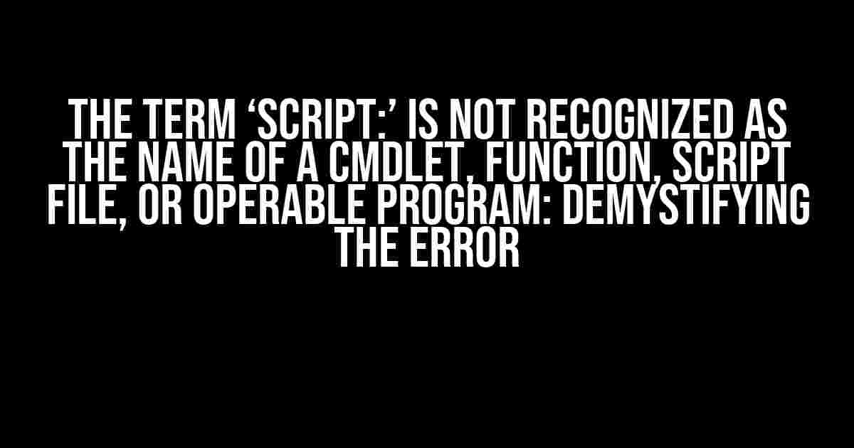 The Term ‘Script:’ is Not Recognized as the Name of a Cmdlet, Function, Script File, or Operable Program: Demystifying the Error