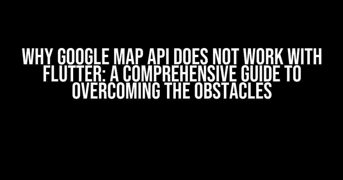 Why Google Map API Does Not Work with Flutter: A Comprehensive Guide to Overcoming the Obstacles